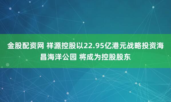 金股配资网 祥源控股以22.95亿港元战略投资海昌海洋公园 将成为控股股东