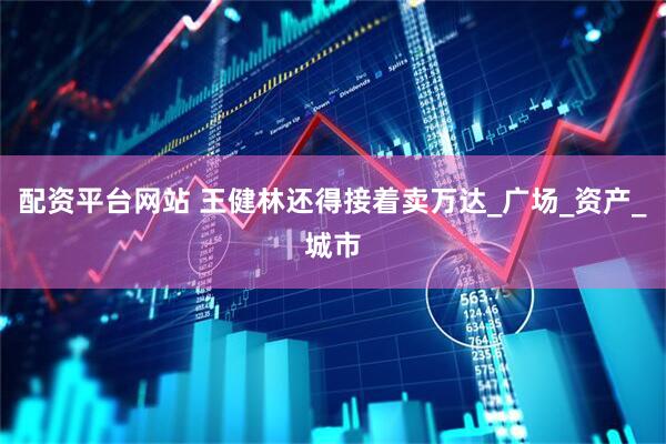 配资平台网站 王健林还得接着卖万达_广场_资产_城市