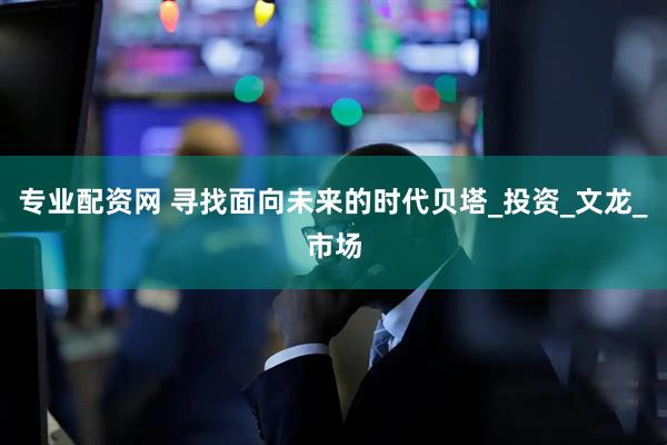 专业配资网 寻找面向未来的时代贝塔_投资_文龙_市场