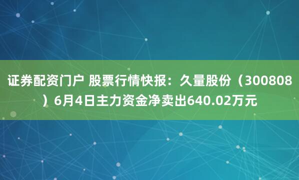 证券配资门户 股票行情快报：久量股份（300808）6月4日主力资金净卖出640.02万元