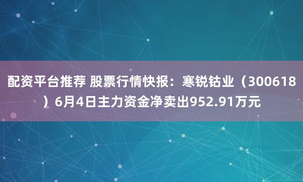 配资平台推荐 股票行情快报：寒锐钴业（300618）6月4日主力资金净卖出952.91万元