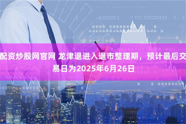 配资炒股网官网 龙津退进入退市整理期，预计最后交易日为2025年6月26日