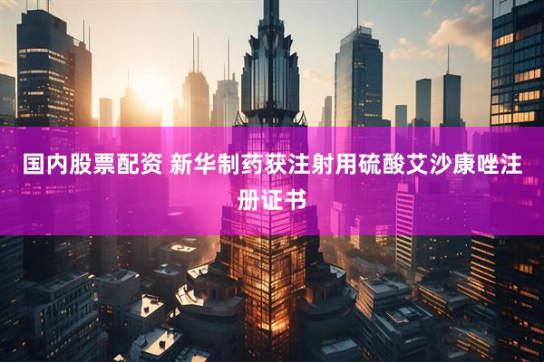 国内股票配资 新华制药获注射用硫酸艾沙康唑注册证书