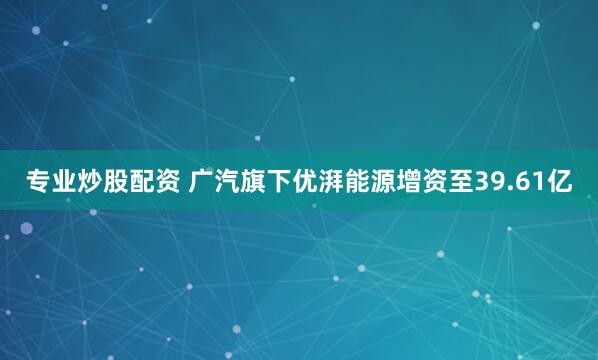 专业炒股配资 广汽旗下优湃能源增资至39.61亿