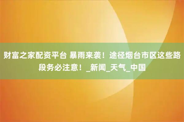 财富之家配资平台 暴雨来袭！途径烟台市区这些路段务必注意！_新闻_天气_中国