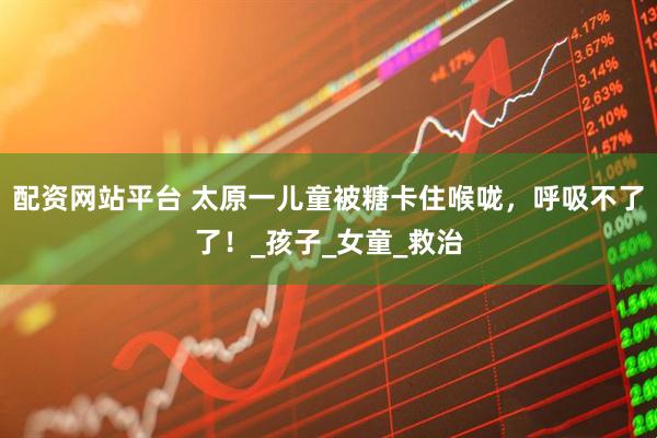 配资网站平台 太原一儿童被糖卡住喉咙，呼吸不了了！_孩子_女童_救治