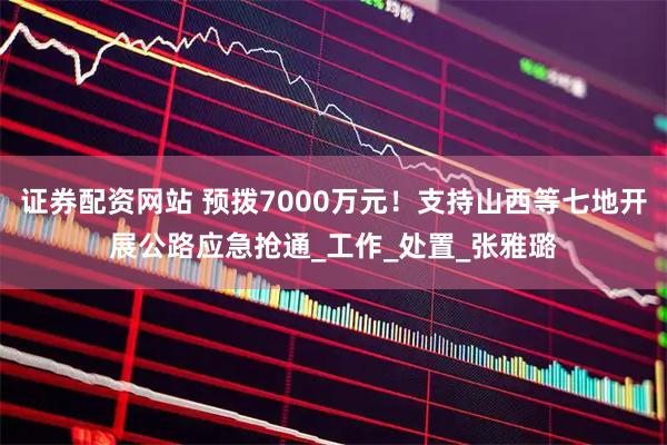 证券配资网站 预拨7000万元！支持山西等七地开展公路应急抢通_工作_处置_张雅璐
