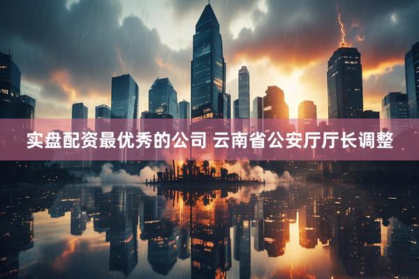 实盘配资最优秀的公司 云南省公安厅厅长调整