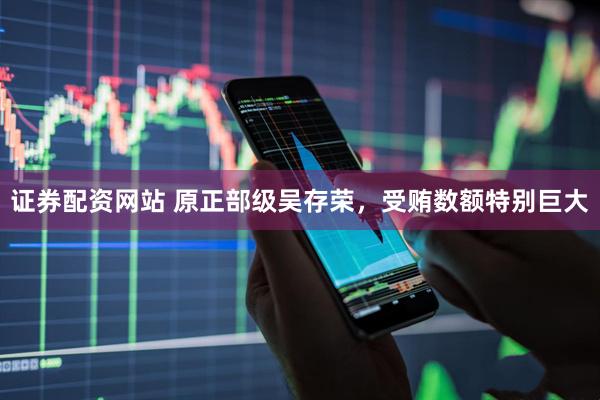 证券配资网站 原正部级吴存荣，受贿数额特别巨大