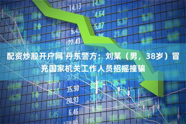 配资炒股开户网 丹东警方：刘某（男，38岁）冒充国家机关工作人员招摇撞骗