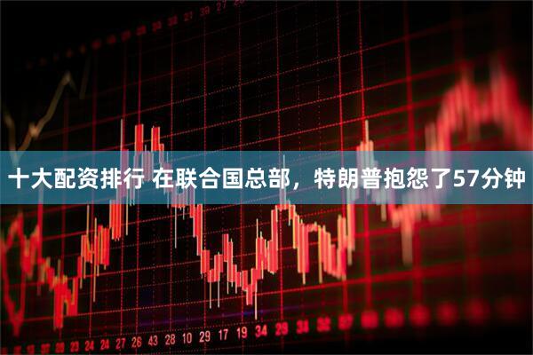 十大配资排行 在联合国总部，特朗普抱怨了57分钟